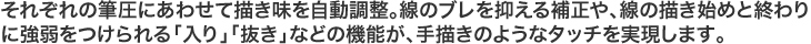 それぞれの筆圧にあわせて描き味を自動調整。線のブレを抑える補正や、線の描き始めと終わりに強弱をつけられる「入り」「抜き」などの機能が、手描きのようなタッチを実現します。